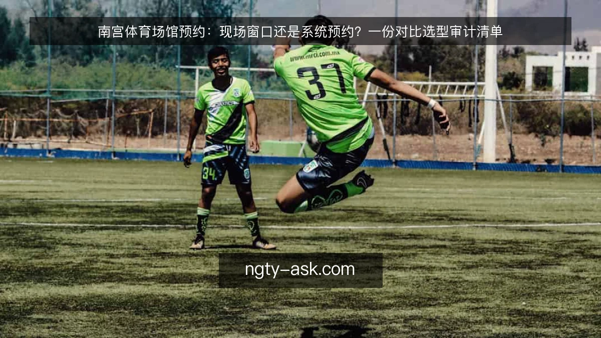 南宫体育场馆预约:现场窗口还是系统预约?一份对比选型审计清单