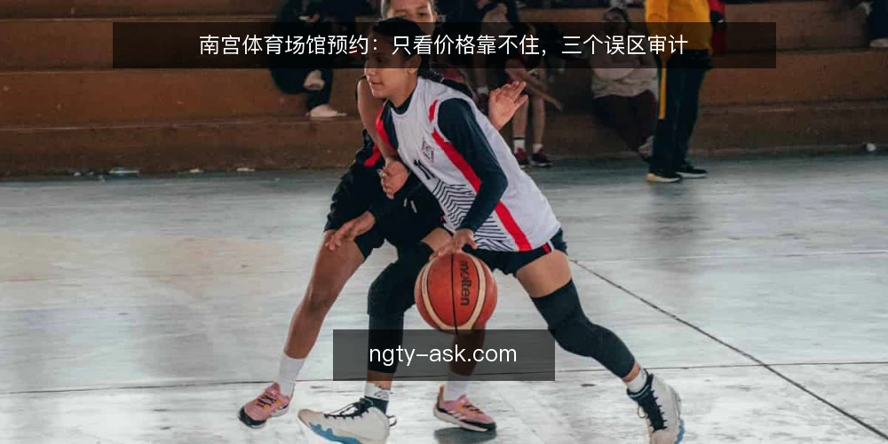 南宫体育场馆预约：只看价格靠不住，三个误区审计 — 为什么现在要审计价格优先的预约习惯 配图